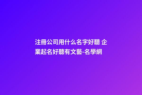 注冊公司用什么名字好聽 企業起名好聽有文藝-名學網-第1張-公司起名-玄機派